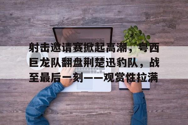 射击邀请赛掀起高潮，粤西巨龙队翻盘荆楚迅豹队，战至最后一刻——观赏性拉满(被龙舟赛的最后冲刺燃到了)-爱游戏网页版